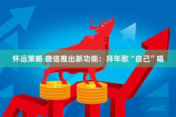 怀远策略 微信推出新功能:拜年歌“自己”唱