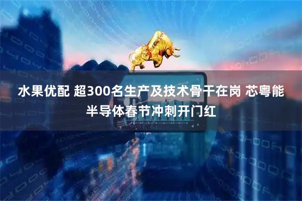 水果优配 超300名生产及技术骨干在岗 芯粤能半导体春节冲刺开门红
