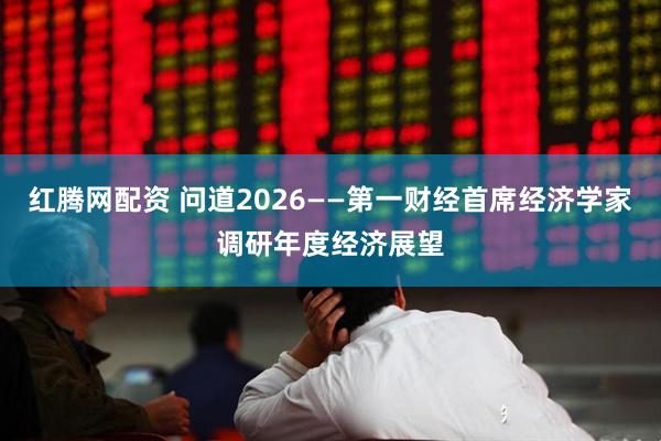 红腾网配资 问道2026——第一财经首席经济学家调研年度经济展望