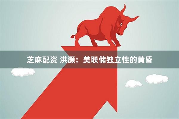 芝麻配资 洪灏：美联储独立性的黄昏