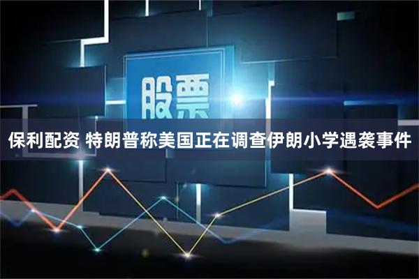 保利配资 特朗普称美国正在调查伊朗小学遇袭事件