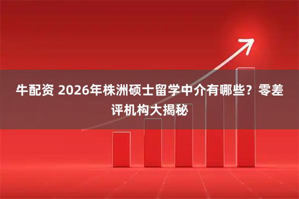 牛配资 2026年株洲硕士留学中介有哪些？零差评机构大揭秘