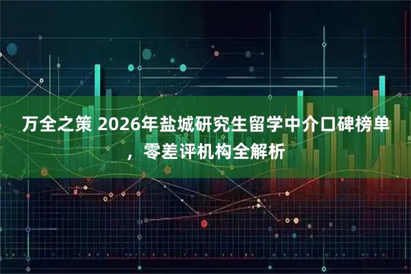 万全之策 2026年盐城研究生留学中介口碑榜单，零差评机构全解析