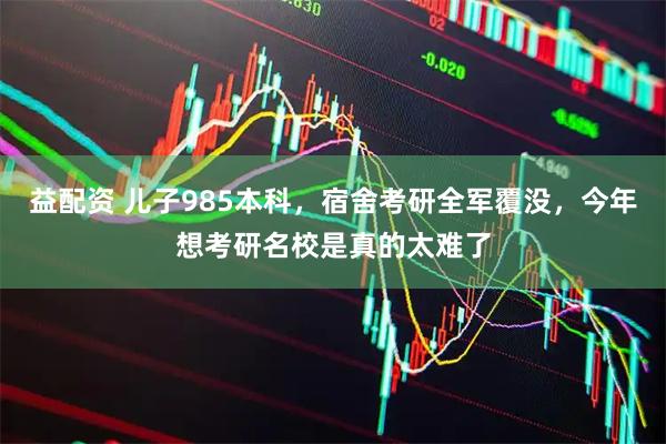 益配资 儿子985本科，宿舍考研全军覆没，今年想考研名校是真的太难了