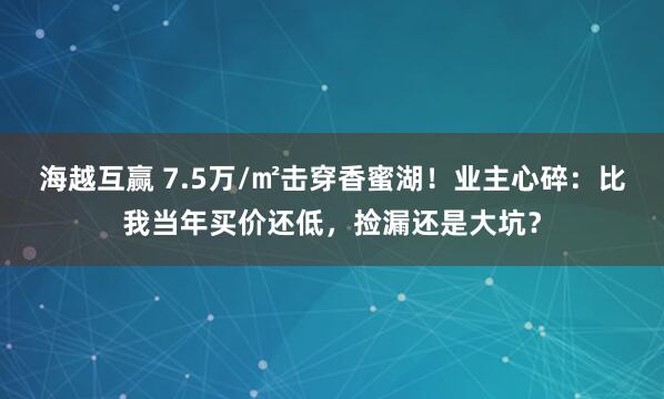 海越互赢 7.5万/㎡击穿香蜜湖！业主心碎：比我当年买价还低，捡漏还是大坑？