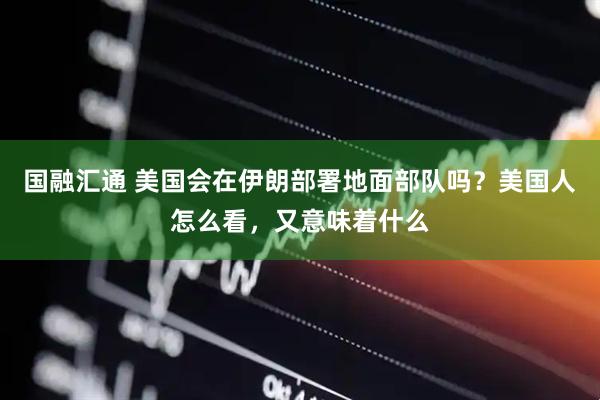 国融汇通 美国会在伊朗部署地面部队吗？美国人怎么看，又意味着什么