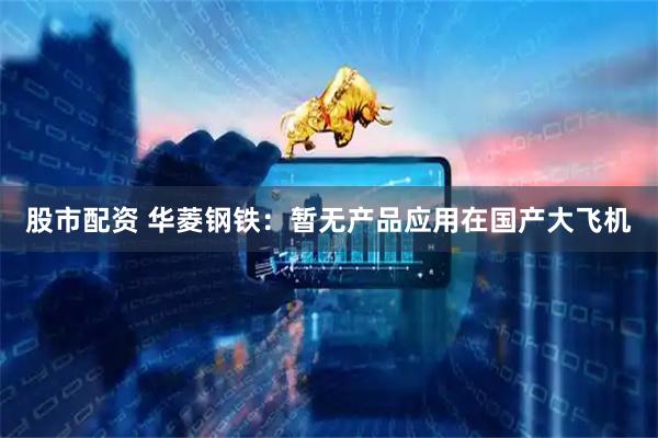 股市配资 华菱钢铁：暂无产品应用在国产大飞机