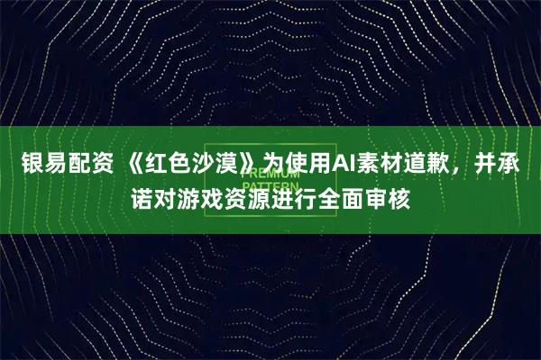 银易配资 《红色沙漠》为使用AI素材道歉，并承诺对游戏资源进行全面审核