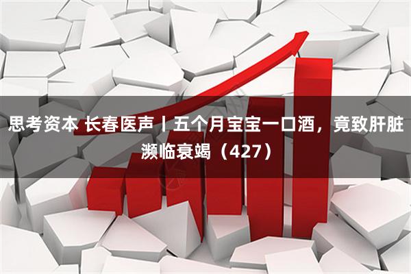 思考资本 长春医声丨五个月宝宝一口酒，竟致肝脏濒临衰竭（427）