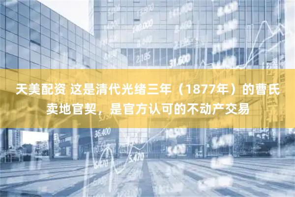 天美配资 这是清代光绪三年（1877年）的曹氏卖地官契，是官方认可的不动产交易