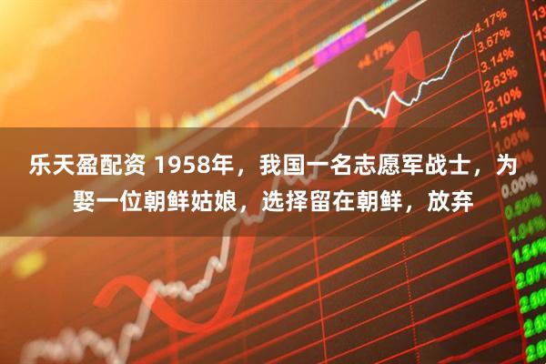 乐天盈配资 1958年，我国一名志愿军战士，为娶一位朝鲜姑娘，选择留在朝鲜，放弃