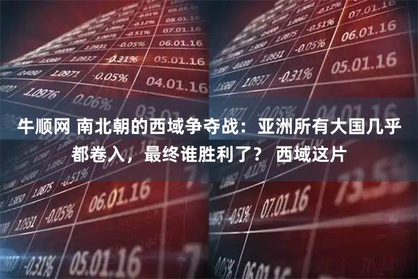 牛顺网 南北朝的西域争夺战：亚洲所有大国几乎都卷入，最终谁胜利了？ 西域这片