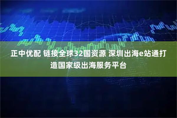 正中优配 链接全球32国资源 深圳出海e站通打造国家级出海服务平台