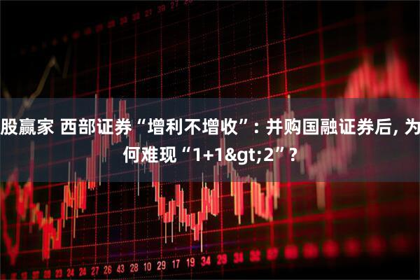 股赢家 西部证券“增利不增收”: 并购国融证券后, 为何难现“1+1>2”?