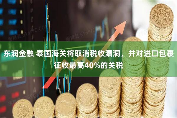 东润金融 泰国海关将取消税收漏洞，并对进口包裹征收最高40%的关税