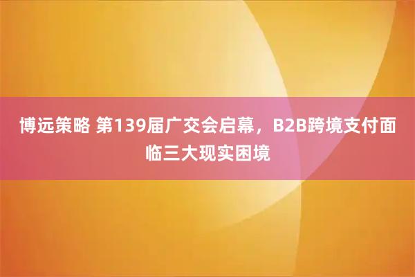 博远策略 第139届广交会启幕，B2B跨境支付面临三大现实困境