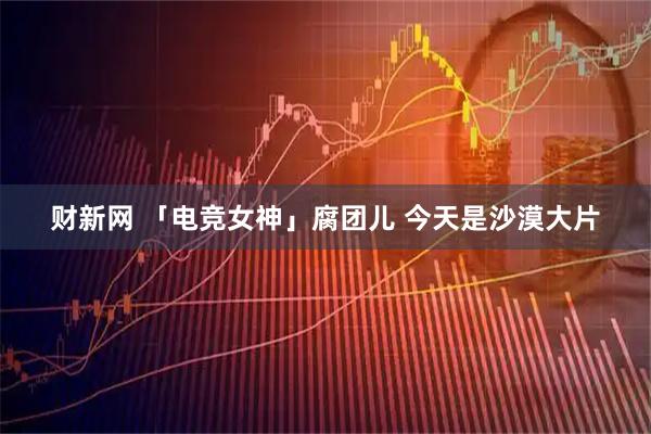 财新网 「电竞女神」腐团儿 今天是沙漠大片