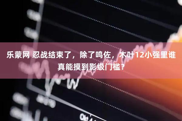 乐蒙网 忍战结束了，除了鸣佐，木叶12小强里谁真能摸到影级门槛？