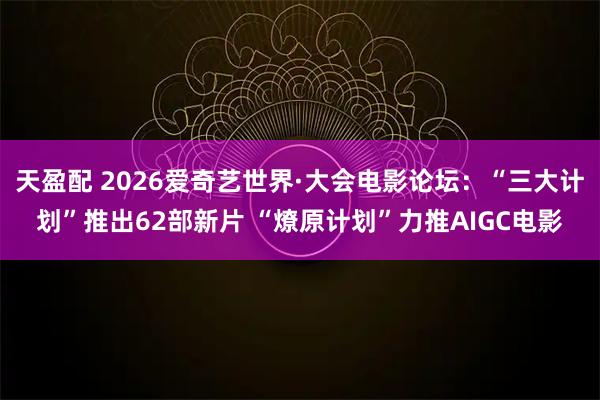 天盈配 2026爱奇艺世界·大会电影论坛：“三大计划”推出62部新片 “燎原计划”力推AIGC电影