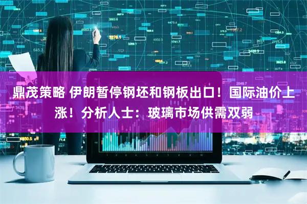 鼎茂策略 伊朗暂停钢坯和钢板出口！国际油价上涨！分析人士：玻璃市场供需双弱
