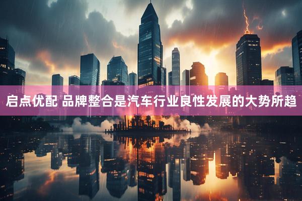 启点优配 品牌整合是汽车行业良性发展的大势所趋