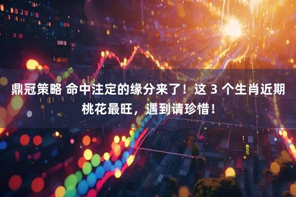 鼎冠策略 命中注定的缘分来了！这 3 个生肖近期桃花最旺，遇到请珍惜！
