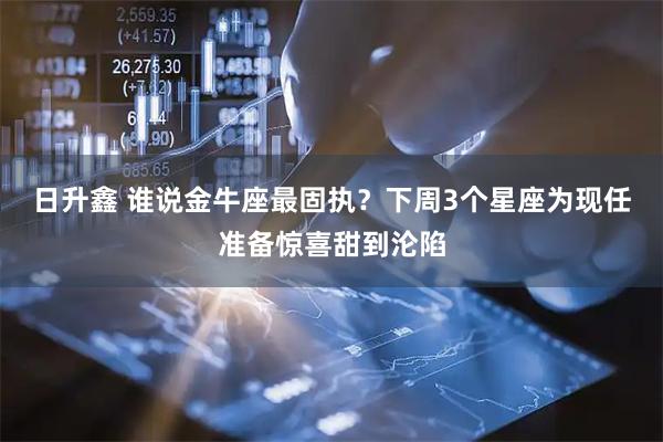 日升鑫 谁说金牛座最固执？下周3个星座为现任准备惊喜甜到沦陷