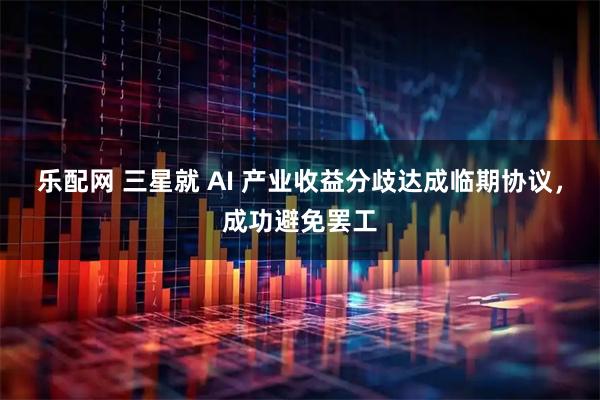乐配网 三星就 AI 产业收益分歧达成临期协议，成功避免罢工