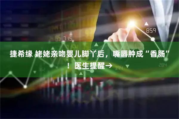 捷希缘 姥姥亲吻婴儿脚丫后，嘴唇肿成“香肠”！医生提醒→