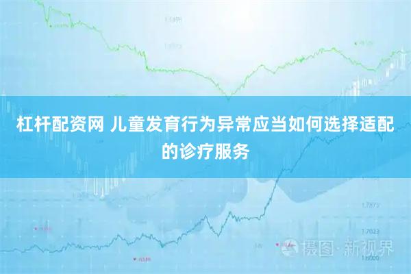 杠杆配资网 儿童发育行为异常应当如何选择适配的诊疗服务