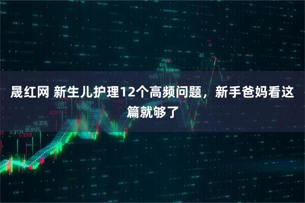 晟红网 新生儿护理12个高频问题，新手爸妈看这篇就够了