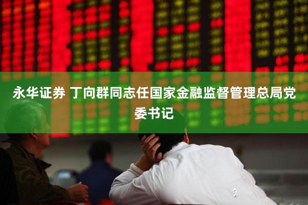 永华证券 丁向群同志任国家金融监督管理总局党委书记