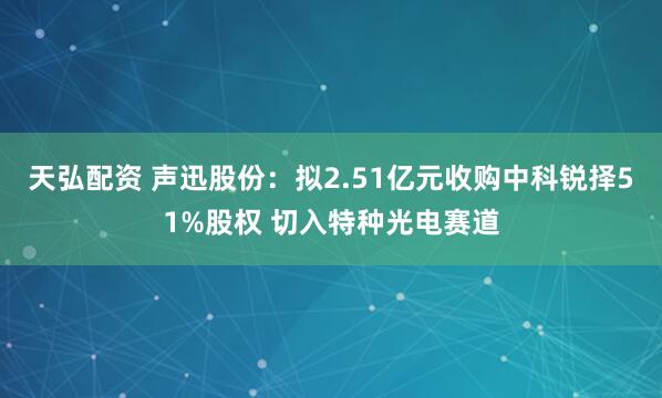 天弘配资 声迅股份：拟2.51亿元收购中科锐择51%股权 切入特种光电赛道