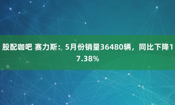 股配咖吧 赛力斯：5月份销量36480辆，同比下降17.38%
