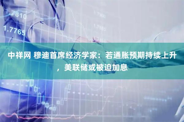 中祥网 穆迪首席经济学家：若通胀预期持续上升，美联储或被迫加息