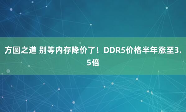 方圆之道 别等内存降价了！DDR5价格半年涨至3.5倍