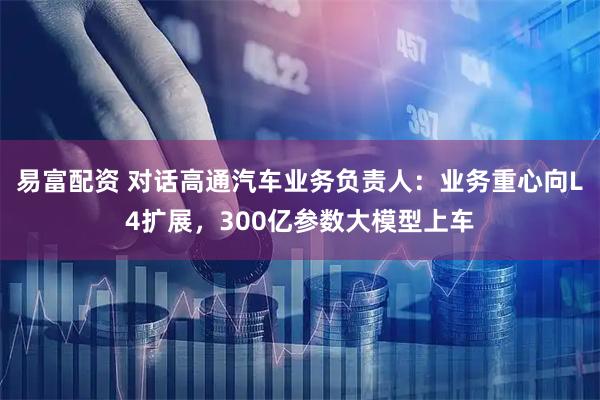 易富配资 对话高通汽车业务负责人：业务重心向L4扩展，300亿参数大模型上车