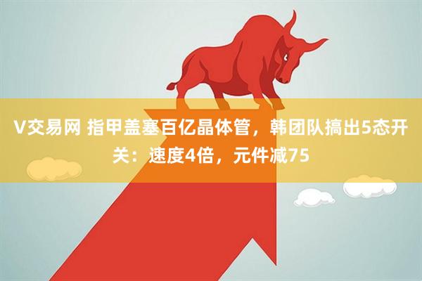 V交易网 指甲盖塞百亿晶体管，韩团队搞出5态开关：速度4倍，元件减75