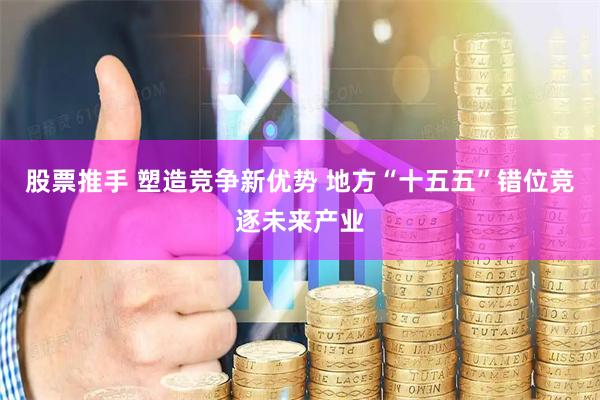 股票推手 塑造竞争新优势 地方“十五五”错位竞逐未来产业