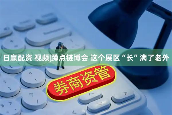 日赢配资 视频|蹲点链博会 这个展区“长”满了老外