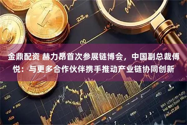 金鼎配资 赫力昂首次参展链博会，中国副总裁傅悦：与更多合作伙伴携手推动产业链协同创新