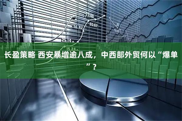 长盈策略 西安暴增逾八成，中西部外贸何以“爆单”？