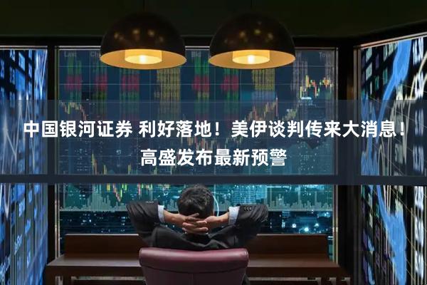 中国银河证券 利好落地！美伊谈判传来大消息！高盛发布最新预警