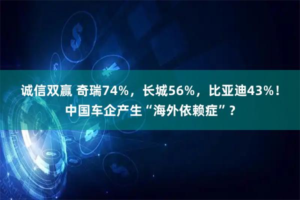 诚信双赢 奇瑞74%，长城56%，比亚迪43%！中国车企产生“海外依赖症”？