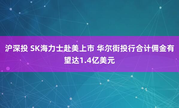 沪深投 SK海力士赴美上市 华尔街投行合计佣金有望达1.4亿美元