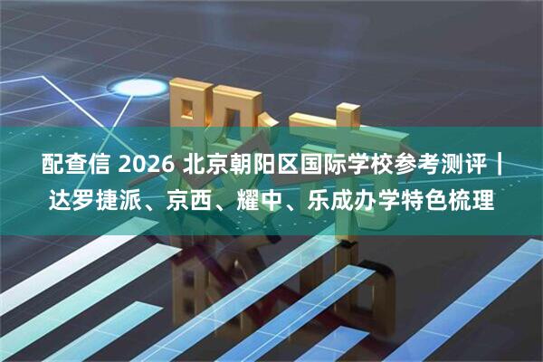 配查信 2026 北京朝阳区国际学校参考测评｜达罗捷派、京西、耀中、乐成办学特色梳理