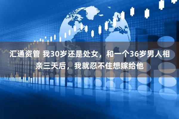 汇通资管 我30岁还是处女，和一个36岁男人相亲三天后，我就忍不住想嫁给他