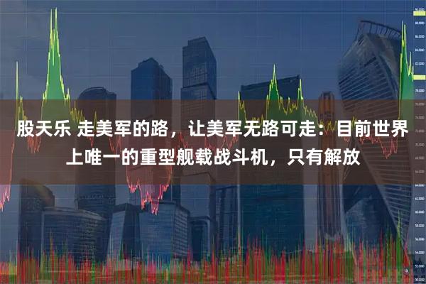 股天乐 走美军的路，让美军无路可走：目前世界上唯一的重型舰载战斗机，只有解放
