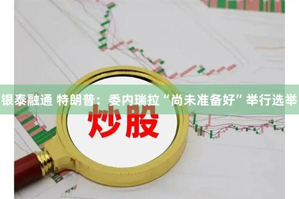 银泰融通 特朗普：委内瑞拉“尚未准备好”举行选举