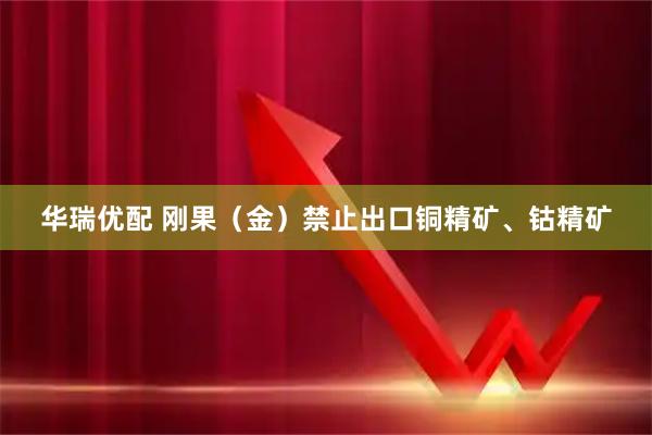 华瑞优配 刚果（金）禁止出口铜精矿、钴精矿